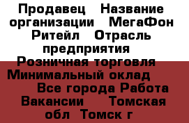 Продавец › Название организации ­ МегаФон Ритейл › Отрасль предприятия ­ Розничная торговля › Минимальный оклад ­ 25 000 - Все города Работа » Вакансии   . Томская обл.,Томск г.